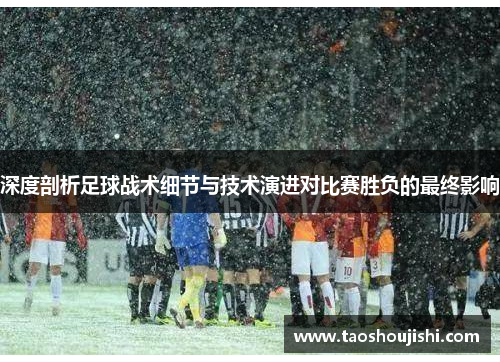 深度剖析足球战术细节与技术演进对比赛胜负的最终影响